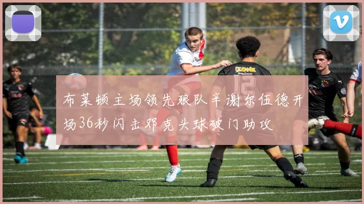 布莱顿主场领先狼队辛谢尔伍德开场36秒闪击邓克头球破门助攻