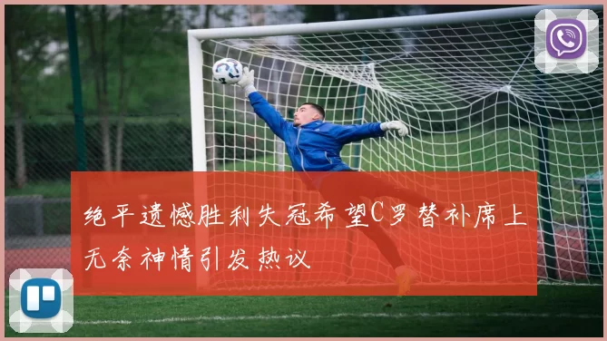 绝平遗憾胜利失冠希望C罗替补席上无奈神情引发热议