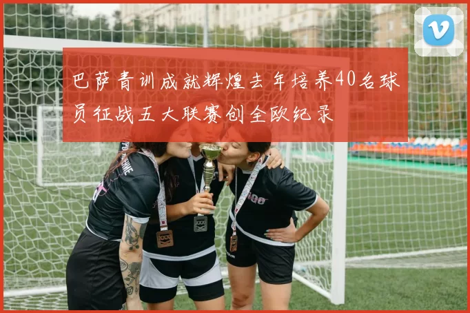 巴萨青训成就辉煌去年培养40名球员征战五大联赛创全欧纪录