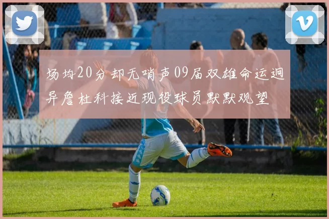 场均20分却无哨声09届双雄命运迥异詹杜科接近现役球员默默观望