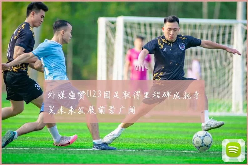 外媒盛赞U23国足取得里程碑成就李昊未来发展前景广阔