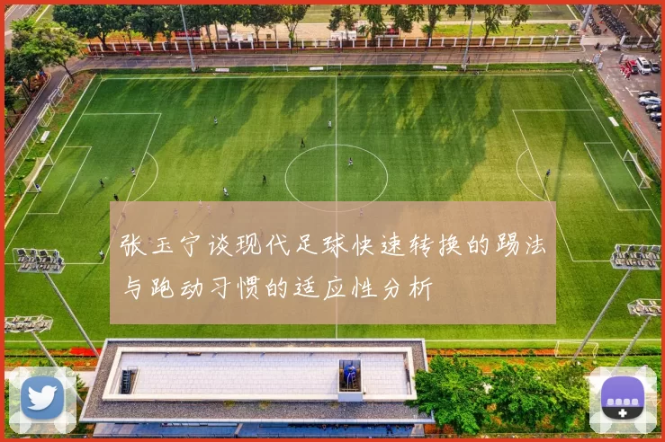 张玉宁谈现代足球快速转换的踢法与跑动习惯的适应性分析