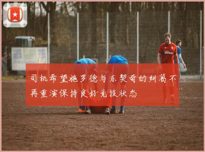 司机希望施罗德与东契奇的纠葛不再重演保持良好竞技状态