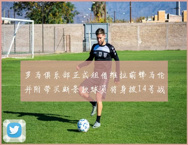 罗马俱乐部正式租借维拉前锋马伦并附带买断条款球员将身披14号战袍