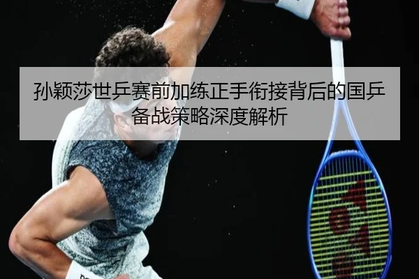孙颖莎世乒赛前加练正手衔接背后的国乒备战策略深度解析